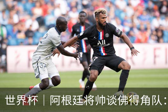 世界杯｜阿根廷将帅谈佛得角队：难缠、强大……