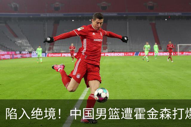 陷入绝境！中国男篮遭霍金森打爆 末轮不胜将无缘世界杯